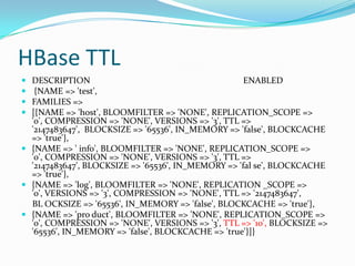 HBase TTLDESCRIPTION                                                                     ENABLED {NAME => 'test', FAMILIES => [{NAME => 'host', BLOOMFILTER => 'NONE', REPLICATION_SCOPE => '0', COMPRESSION => 'NONE', VERSIONS => '3', TTL => '2147483647',  BLOCKSIZE => '65536', IN_MEMORY => 'false', BLOCKCACHE => 'true'}, {NAME => ' info', BLOOMFILTER => 'NONE', REPLICATION_SCOPE => '0', COMPRESSION => 'NONE', VERSIONS => '3', TTL => '2147483647', BLOCKSIZE => '65536', IN_MEMORY => 'fal se', BLOCKCACHE => 'true'}, {NAME => 'log', BLOOMFILTER => 'NONE', REPLICATION _SCOPE => '0', VERSIONS => '3', COMPRESSION => 'NONE', TTL => '2147483647',      BL OCKSIZE => '65536', IN_MEMORY => 'false', BLOCKCACHE => 'true'}, {NAME => 'pro duct', BLOOMFILTER => 'NONE', REPLICATION_SCOPE => '0', COMPRESSION => 'NONE', VERSIONS => '3', TTL => '10', BLOCKSIZE => '65536', IN_MEMORY => 'false', BLOCKCACHE => 'true'}]}