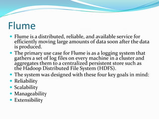 FlumeFlume is a distributed, reliable, and available service for efficiently moving large amounts of data soon after the data is produced. The primary use case for Flume is as a logging system that gathers a set of log files on every machine in a cluster and aggregates them to a centralized persistent store such as the Hadoop Distributed File System (HDFS).The system was designed with these four key goals in mind:Reliability Scalability Manageability Extensibility 