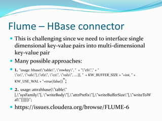 Flume – HBase connectorThis is challenging since we need to interface single dimensional key-value pairs into multi-dimensional key-value pairMany possible approaches:1. "usage: hbase(\"table\", \"rowkey\", "  + "\"cf1\"," + " \"c1\", \"val1\"[,\"cf2\", \"c2\", \"val2\", ....]{, "  + KW_BUFFER_SIZE + "=int, " + KW_USE_WAL + "=true|false})";2. usage: attr2hbase(\"table\" [,\"sysFamily\"[, \"writeBody\"[,\"attrPrefix\"[,\"writeBufferSize\"[,\"writeToWal\"]]]]])";https://issues.cloudera.org/browse/FLUME-6