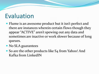 EvaluationFlume is an awesome product but it isn’t perfect and there are instances wherein certain flows though they appear “ACTIVE” aren’t spewing out any data and sometimes are inactive or work slower because of long queues.No SLA guaranteesSo are the other products like S4 from Yahoo! And Kafka from LinkedIN