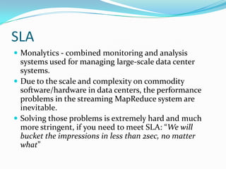 SLAMonalytics - combined monitoring and analysis systems used for managing large-scale data center systems.Due to the scale and complexity on commodity software/hardware in data centers, the performance problems in the streaming MapReduce system are inevitable. Solving those problems is extremely hard and much more stringent, if you need to meet SLA: “We will bucket the impressions in less than 2sec, no matter what”