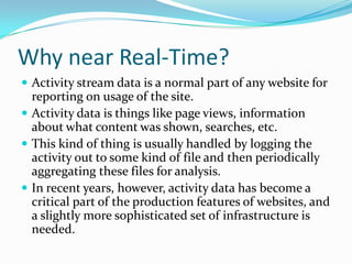 Why near Real-Time?Activity stream data is a normal part of any website for reporting on usage of the site. Activity data is things like page views, information about what content was shown, searches, etc. This kind of thing is usually handled by logging the activity out to some kind of file and then periodically aggregating these files for analysis. In recent years, however, activity data has become a critical part of the production features of websites, and a slightly more sophisticated set of infrastructure is needed. 