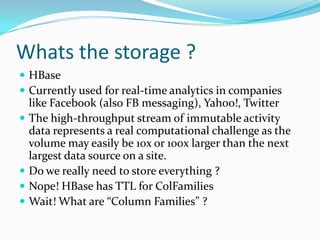 Whats the storage ?HBaseCurrently used for real-time analytics in companies like Facebook (also FB messaging), Yahoo!, TwitterThe high-throughput stream of immutable activity data represents a real computational challenge as the volume may easily be 10x or 100x larger than the next largest data source on a site. Do we really need to store everything ?Nope! HBase has TTL for ColFamiliesWait! What are “Column Families” ?