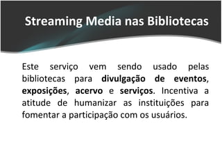 Streaming Media nas Bibliotecas Este serviço vem sendo usado pelas bibliotecas para  divulgação de eventos ,  exposições ,  acervo  e  serviços . Incentiva a atitude de humanizar as instituições para fomentar a participação com os usuários. 