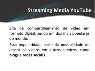 Streaming Media YouTube Site de compartilhamento de vídeo em formato digital, sendo um dos mais populares do mundo.  Essa popularidade parte da possibilidade de inserir os vídeos em outros serviços, como  blogs  e  redes sociais . 