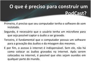 O que é preciso para construir um PodCast?  Primeiro, é preciso que seu computador tenha o software de som instalado. Segundo, é necessário que o usuário tenha um microfone para que seja possível captar o áudio a ser gravado. Terceiro, é fundamental que o computador possua um software para a gravação dos áudios e da mixagem dos mesmos. E por fim, o acesso à internet é indispensável. Sem ele, não há como colocar os áudios gravados na internet. Após serem colocados na internet, é possível que eles sejam ouvidos em qualquer parte do mundo. 