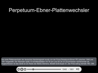 Perpetuum-Ebner-Plattenwechsler 
Der erste Plattenwechsler der deutschen Nachkriegszeit wurde von der Firma Perpetuum-Ebne...