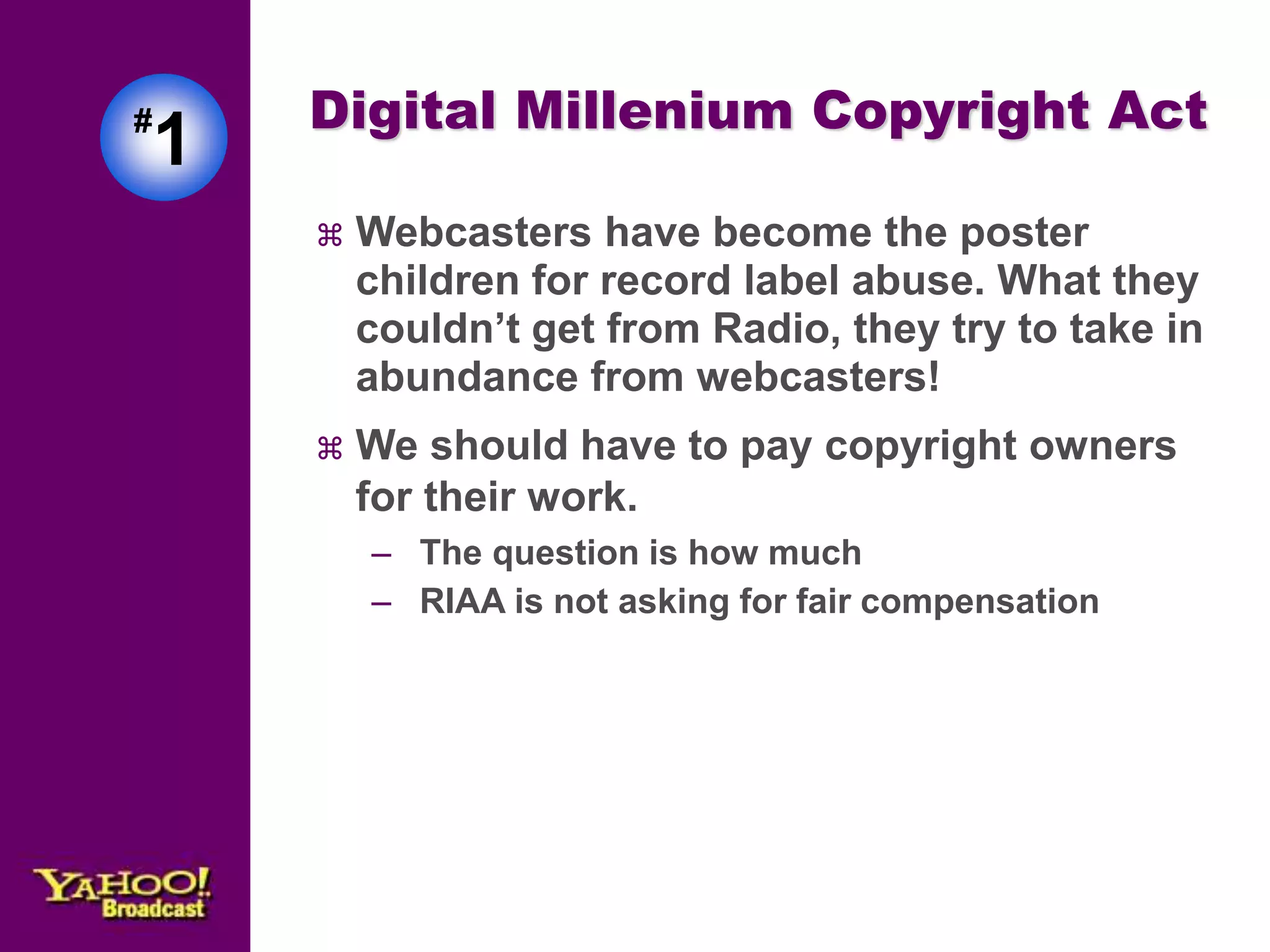 #1 
Digital Millenium Copyright Act 
 Webcasters have become the poster 
children for record label abuse. What they 
couldn’t get from Radio, they try to take in 
abundance from webcasters! 
 We should have to pay copyright owners 
for their work. 
– The question is how much 
– RIAA is not asking for fair compensation 
 