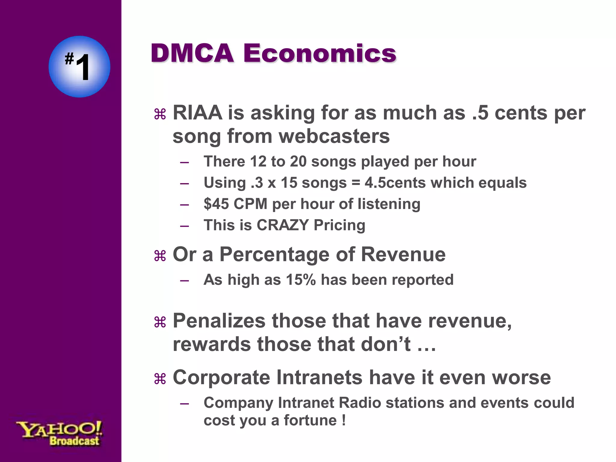 #1 
DMCA Economics 
 RIAA is asking for as much as .5 cents per 
song from webcasters 
– There 12 to 20 songs played per hour 
– Using .3 x 15 songs = 4.5cents which equals 
– $45 CPM per hour of listening 
– This is CRAZY Pricing 
 Or a Percentage of Revenue 
– As high as 15% has been reported 
 Penalizes those that have revenue, 
rewards those that don’t … 
 Corporate Intranets have it even worse 
– Company Intranet Radio stations and events could 
cost you a fortune ! 
 