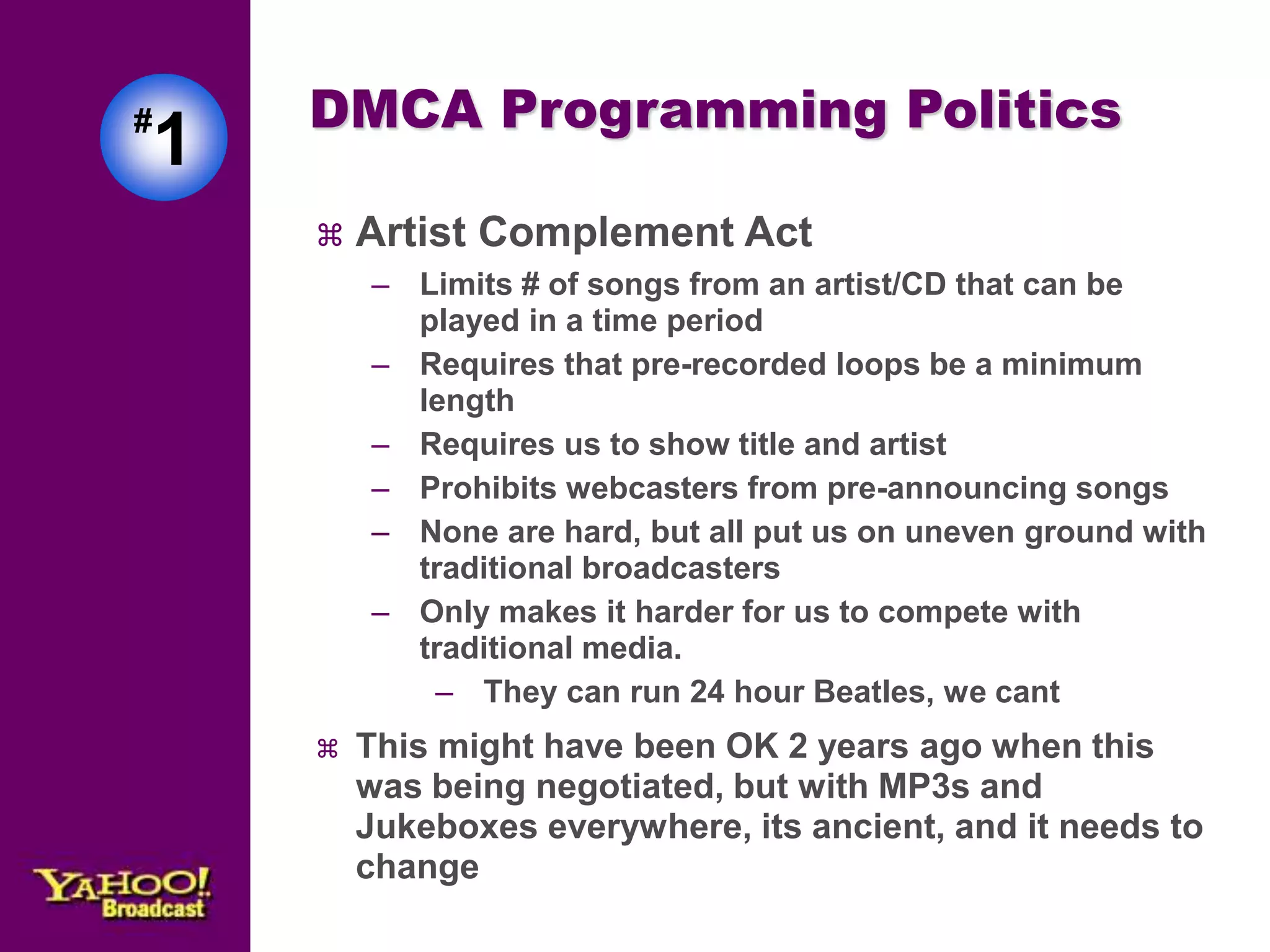 #1 
DMCA Programming Politics 
 Artist Complement Act 
– Limits # of songs from an artist/CD that can be 
played in a time period 
– Requires that pre-recorded loops be a minimum 
length 
– Requires us to show title and artist 
– Prohibits webcasters from pre-announcing songs 
– None are hard, but all put us on uneven ground with 
traditional broadcasters 
– Only makes it harder for us to compete with 
traditional media. 
– They can run 24 hour Beatles, we cant 
 This might have been OK 2 years ago when this 
was being negotiated, but with MP3s and 
Jukeboxes everywhere, its ancient, and it needs to 
change 
 