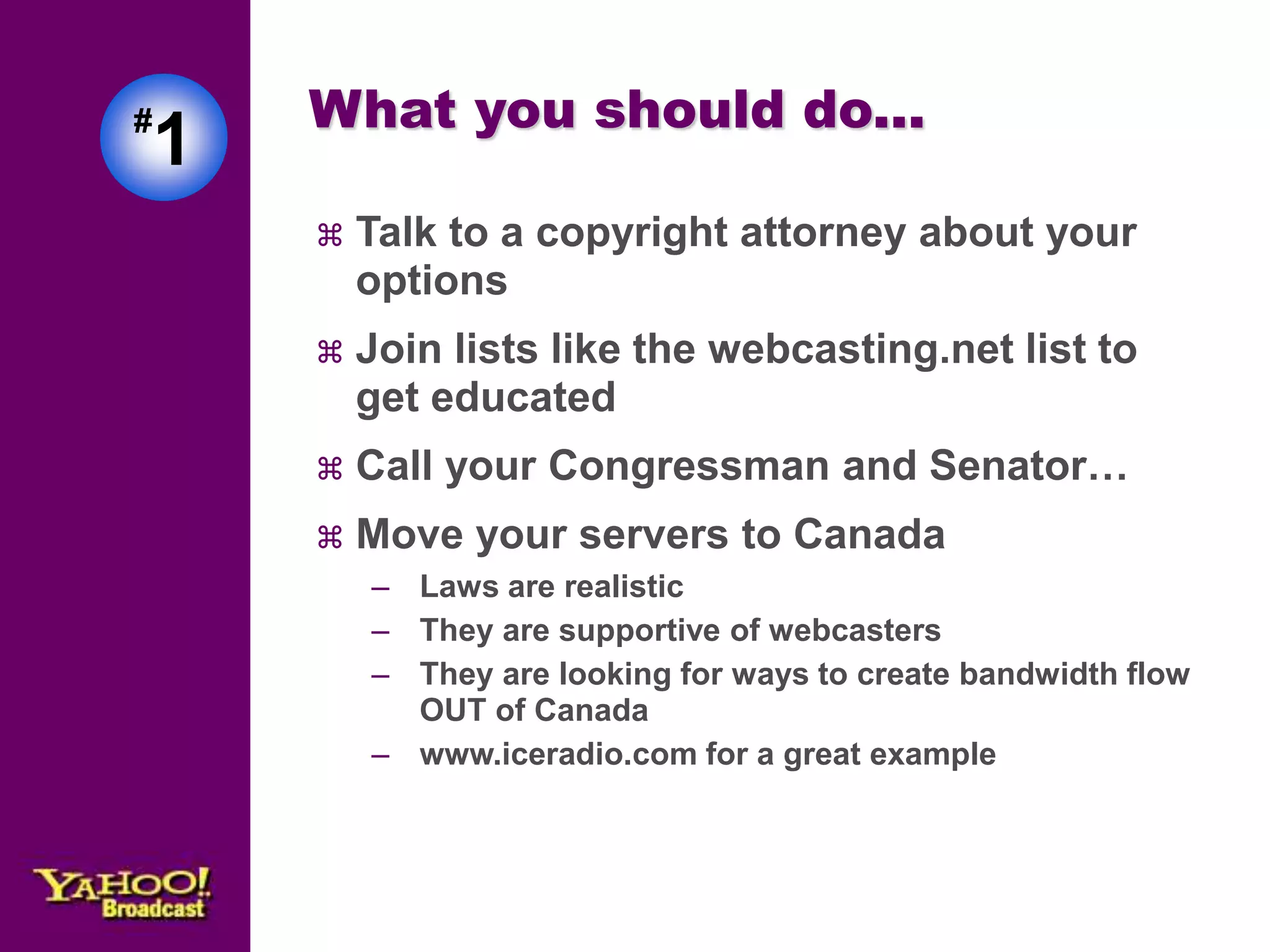 #1 
What you should do... 
 Talk to a copyright attorney about your 
options 
 Join lists like the webcasting.net list to 
get educated 
 Call your Congressman and Senator… 
 Move your servers to Canada 
– Laws are realistic 
– They are supportive of webcasters 
– They are looking for ways to create bandwidth flow 
OUT of Canada 
– www.iceradio.com for a great example 
 