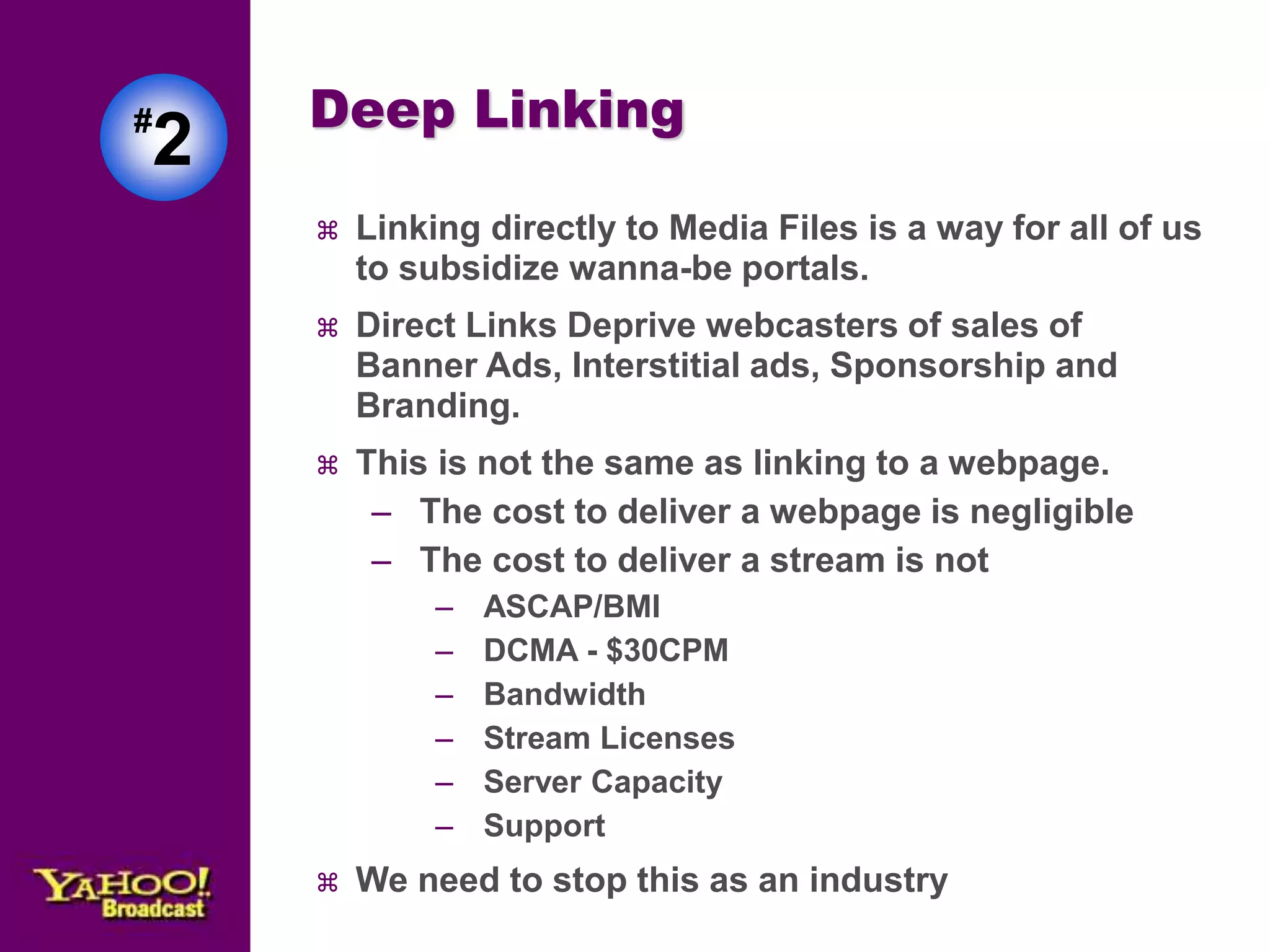 Deep Linking 
 Linking directly to Media Files is a way for all of us 
to subsidize wanna-be portals. 
 Direct Links Deprive webcasters of sales of 
Banner Ads, Interstitial ads, Sponsorship and 
Branding. 
 This is not the same as linking to a webpage. 
– The cost to deliver a webpage is negligible 
– The cost to deliver a stream is not 
– ASCAP/BMI 
– DCMA - $30CPM 
– Bandwidth 
– Stream Licenses 
– Server Capacity 
– Support 
 We need to stop this as an industry 
#2 
 