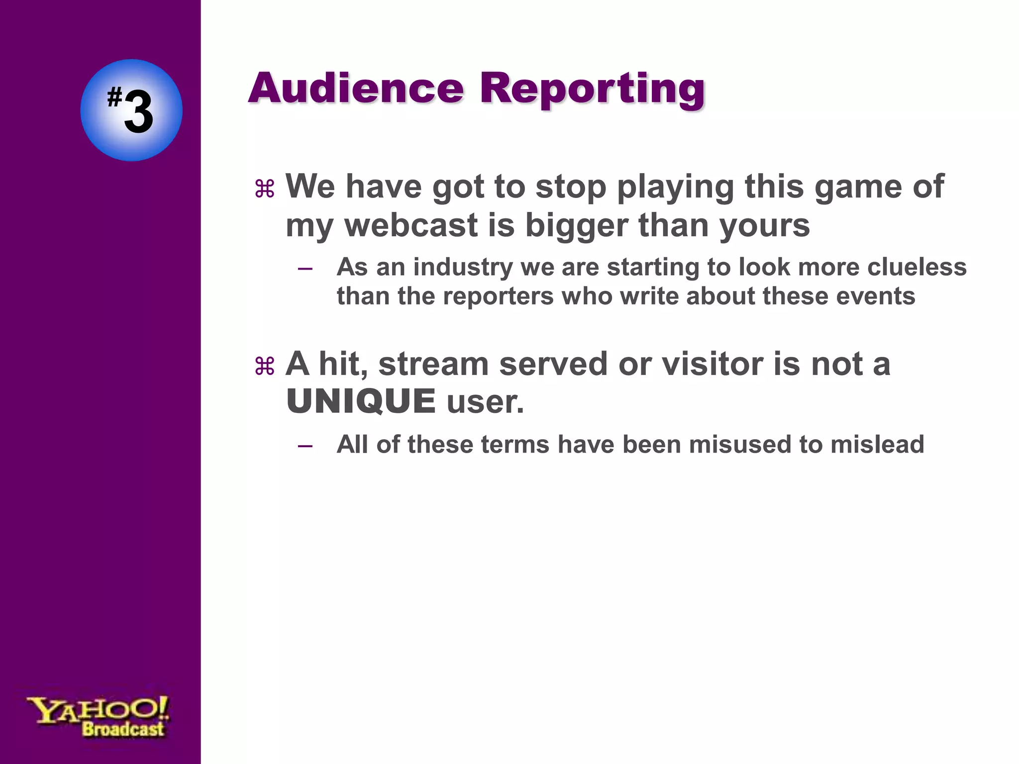 Audience Reporting 
 We have got to stop playing this game of 
my webcast is bigger than yours 
– As an industry we are starting to look more clueless 
than the reporters who write about these events 
 A hit, stream served or visitor is not a 
UNIQUE user. 
– All of these terms have been misused to mislead 
#3 
 
