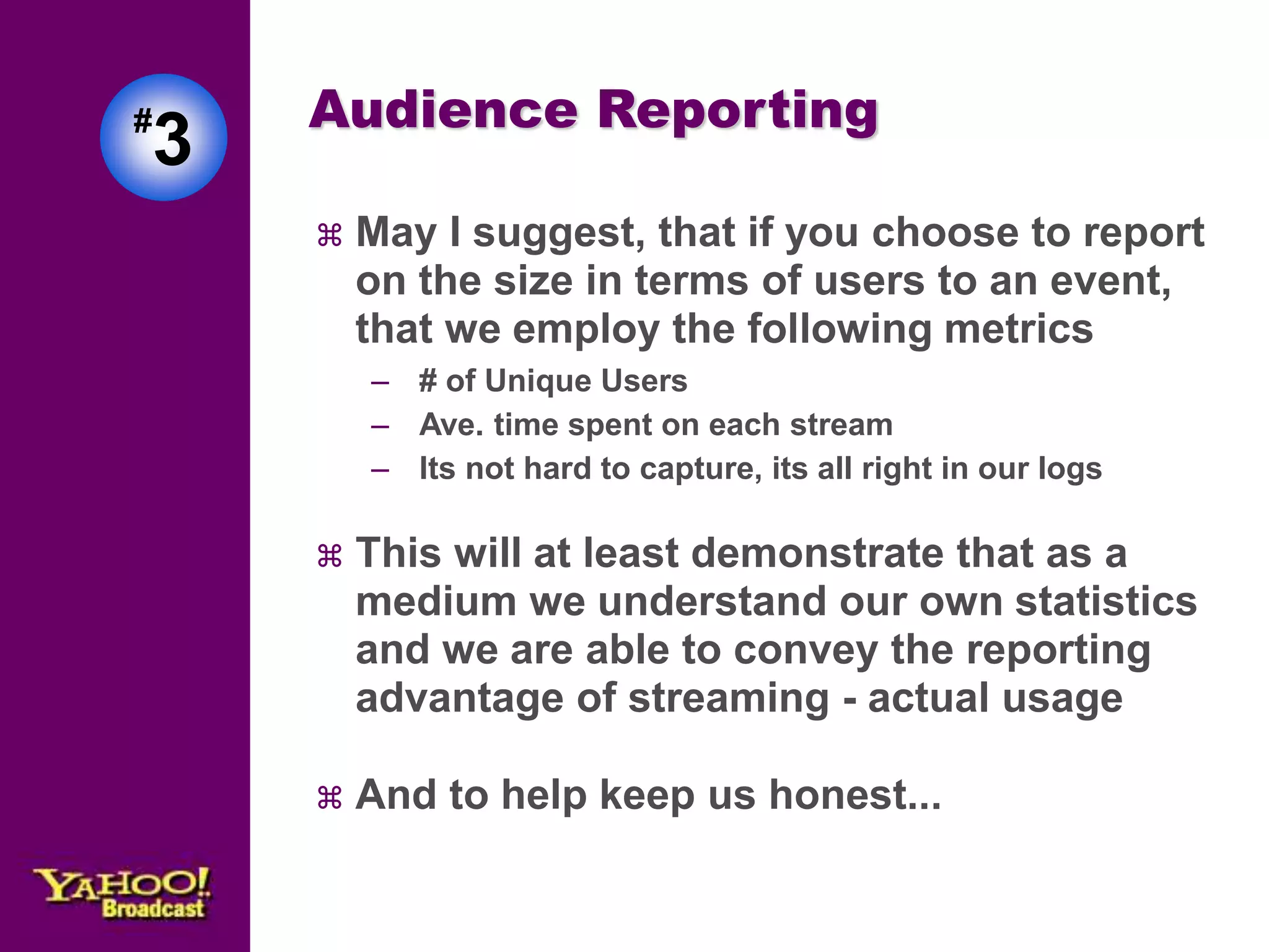 Audience Reporting 
 May I suggest, that if you choose to report 
on the size in terms of users to an event, 
that we employ the following metrics 
– # of Unique Users 
– Ave. time spent on each stream 
– Its not hard to capture, its all right in our logs 
 This will at least demonstrate that as a 
medium we understand our own statistics 
and we are able to convey the reporting 
advantage of streaming - actual usage 
 And to help keep us honest... 
#3 
 