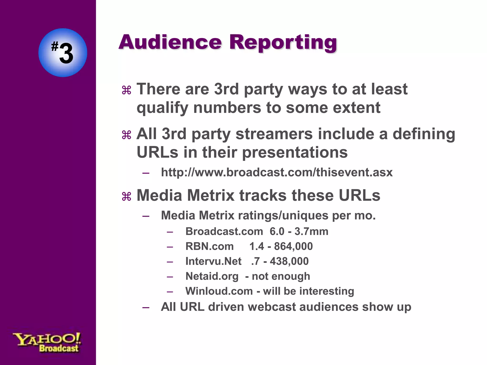 Audience Reporting 
 There are 3rd party ways to at least 
qualify numbers to some extent 
 All 3rd party streamers include a defining 
URLs in their presentations 
– http://www.broadcast.com/thisevent.asx 
 Media Metrix tracks these URLs 
– Media Metrix ratings/uniques per mo. 
– Broadcast.com 6.0 - 3.7mm 
– RBN.com 1.4 - 864,000 
– Intervu.Net .7 - 438,000 
– Netaid.org - not enough 
– Winloud.com - will be interesting 
– All URL driven webcast audiences show up 
#3 
 