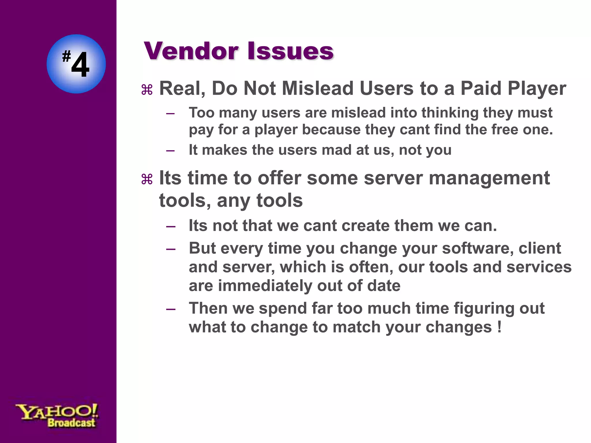 Vendor Issues 
 Real, Do Not Mislead Users to a Paid Player 
– Too many users are mislead into thinking they must 
pay for a player because they cant find the free one. 
– It makes the users mad at us, not you 
 Its time to offer some server management 
tools, any tools 
– Its not that we cant create them we can. 
– But every time you change your software, client 
and server, which is often, our tools and services 
are immediately out of date 
– Then we spend far too much time figuring out 
what to change to match your changes ! 
#4 
 