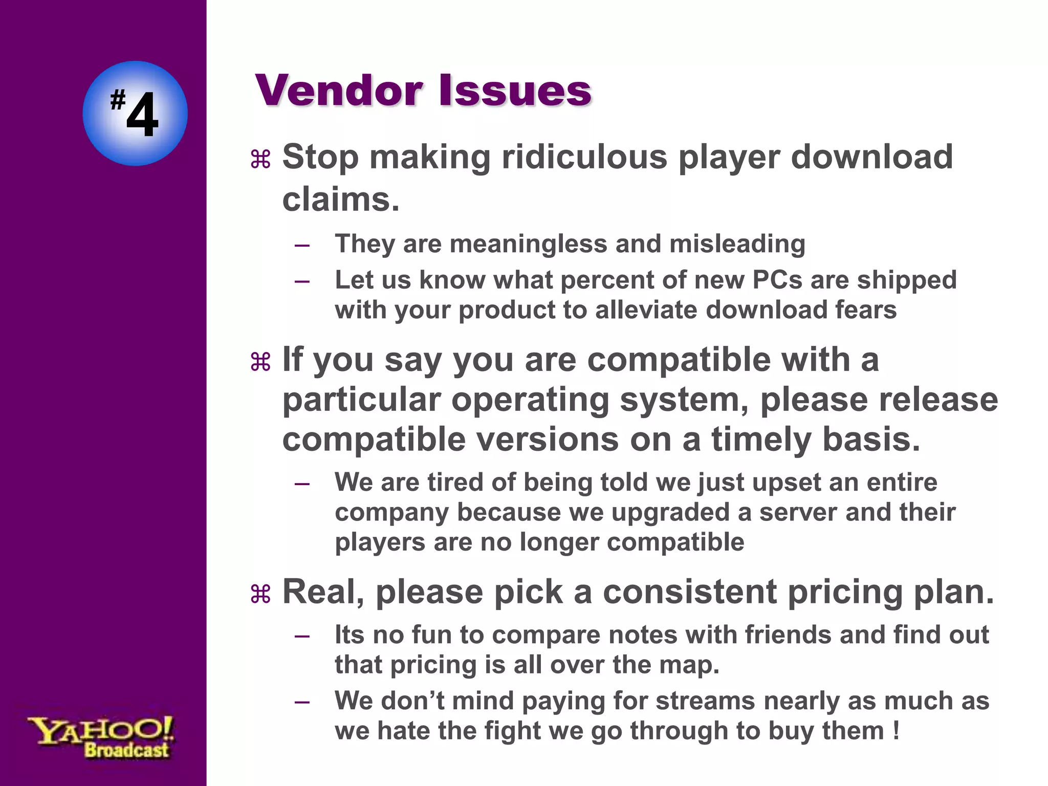 Vendor Issues 
 Stop making ridiculous player download 
claims. 
– They are meaningless and misleading 
– Let us know what percent of new PCs are shipped 
with your product to alleviate download fears 
 If you say you are compatible with a 
particular operating system, please release 
compatible versions on a timely basis. 
– We are tired of being told we just upset an entire 
company because we upgraded a server and their 
players are no longer compatible 
 Real, please pick a consistent pricing plan. 
– Its no fun to compare notes with friends and find out 
that pricing is all over the map. 
– We don’t mind paying for streams nearly as much as 
we hate the fight we go through to buy them ! 
#4 
 