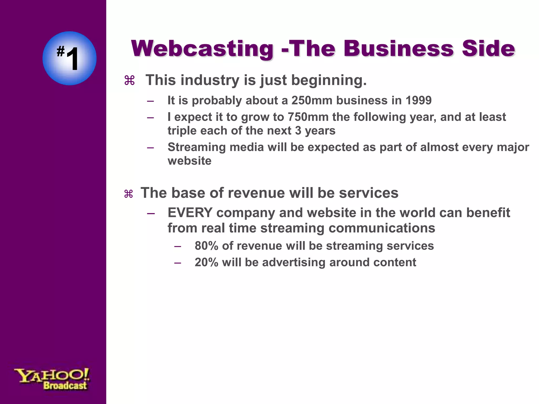 Webcasting -The Business Side 
 This industry is just beginning. 
– It is probably about a 250mm business in 1999 
– I expect it to grow to 750mm the following year, and at least 
triple each of the next 3 years 
– Streaming media will be expected as part of almost every major 
website 
 The base of revenue will be services 
– EVERY company and website in the world can benefit 
from real time streaming communications 
– 80% of revenue will be streaming services 
– 20% will be advertising around content 
#1 
 