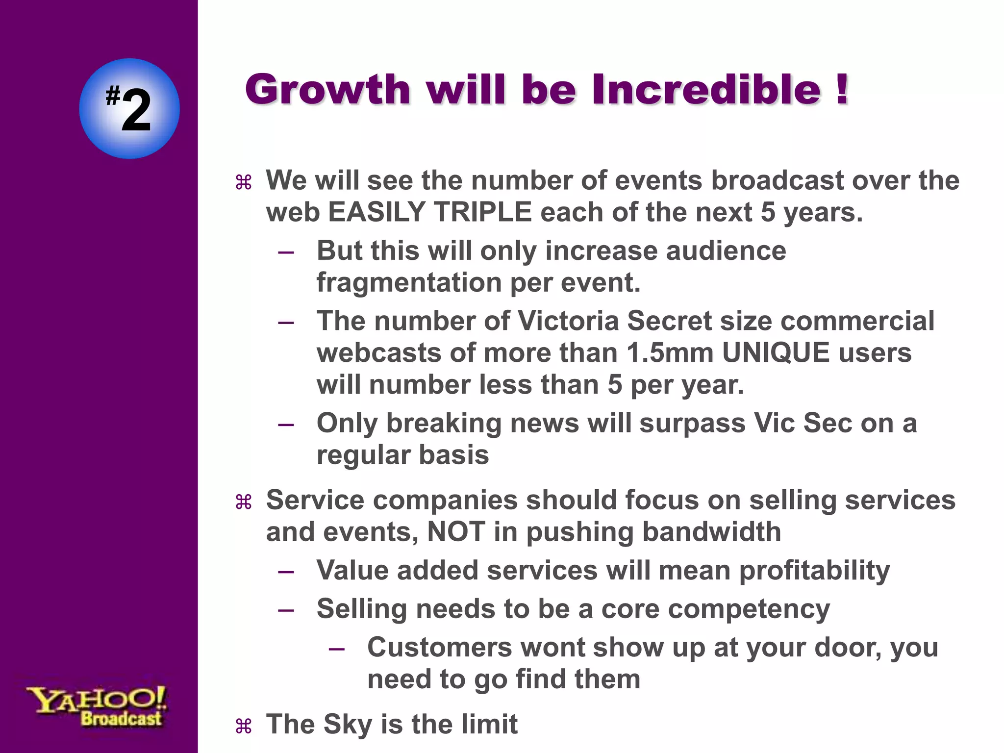 Growth will be Incredible ! 
 We will see the number of events broadcast over the 
web EASILY TRIPLE each of the next 5 years. 
– But this will only increase audience 
fragmentation per event. 
– The number of Victoria Secret size commercial 
webcasts of more than 1.5mm UNIQUE users 
will number less than 5 per year. 
– Only breaking news will surpass Vic Sec on a 
regular basis 
 Service companies should focus on selling services 
and events, NOT in pushing bandwidth 
– Value added services will mean profitability 
– Selling needs to be a core competency 
– Customers wont show up at your door, you 
need to go find them 
 The Sky is the limit 
#2 
 
