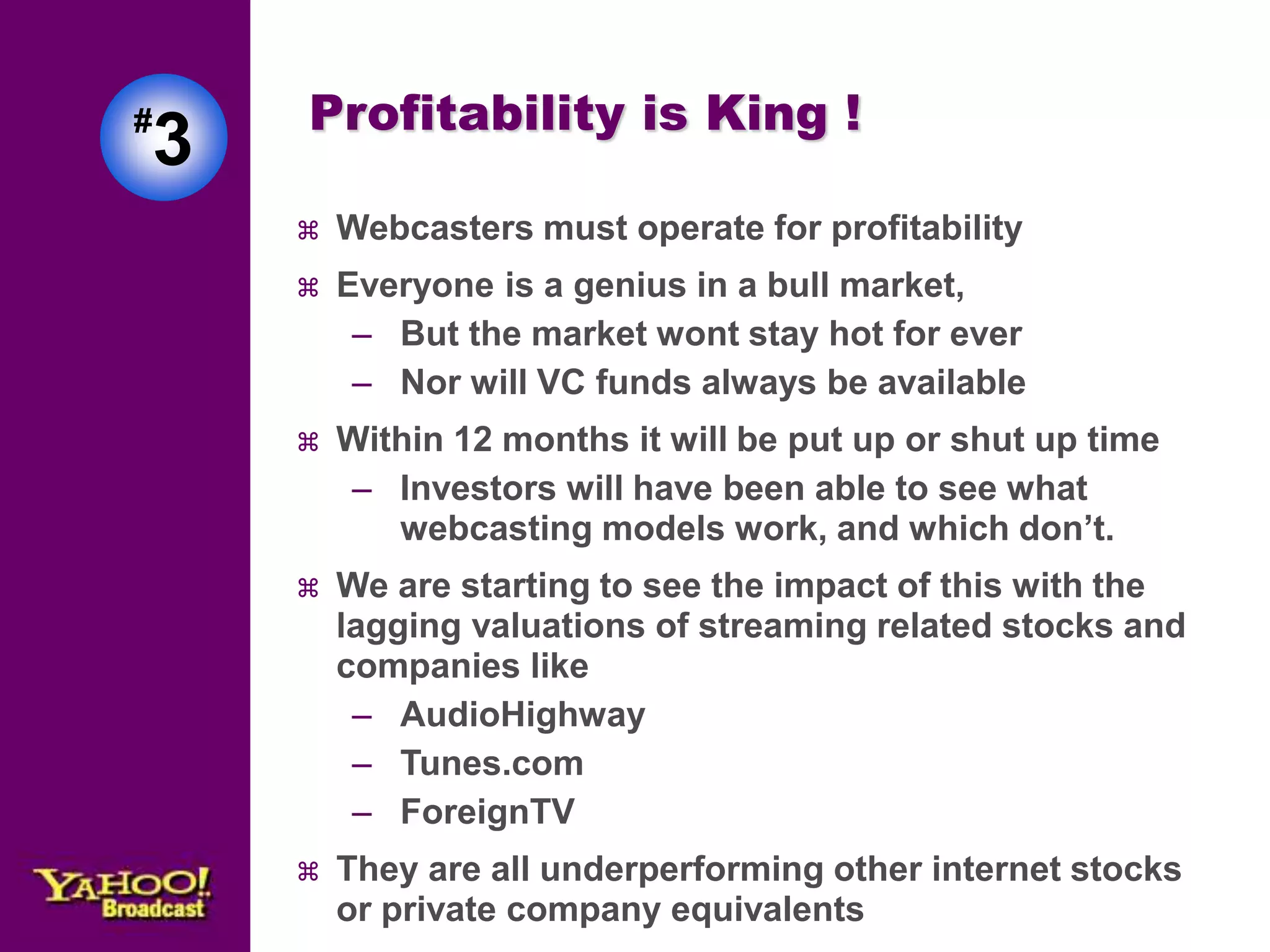 Profitability is King ! 
 Webcasters must operate for profitability 
 Everyone is a genius in a bull market, 
– But the market wont stay hot for ever 
– Nor will VC funds always be available 
 Within 12 months it will be put up or shut up time 
– Investors will have been able to see what 
webcasting models work, and which don’t. 
 We are starting to see the impact of this with the 
lagging valuations of streaming related stocks and 
companies like 
– AudioHighway 
– Tunes.com 
– ForeignTV 
 They are all underperforming other internet stocks 
or private company equivalents 
#3 
 
