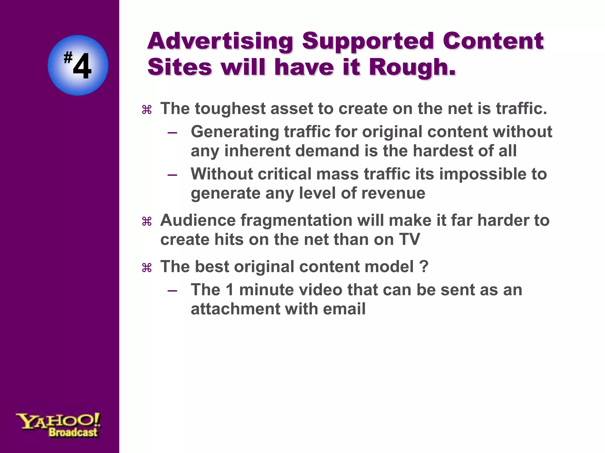 Advertising Supported Content 
Sites will have it Rough. 
 The toughest asset to create on the net is traffic. 
– Generating traffic for original content without 
any inherent demand is the hardest of all 
– Without critical mass traffic its impossible to 
generate any level of revenue 
 Audience fragmentation will make it far harder to 
create hits on the net than on TV 
 The best original content model ? 
– The 1 minute video that can be sent as an 
attachment with email 
#4 
 