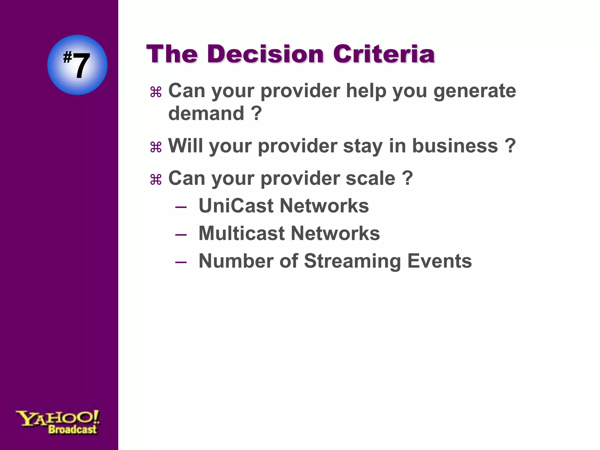 The Decision Criteria 
 Can your provider help you generate 
demand ? 
 Will your provider stay in business ? 
 Can your provider scale ? 
– UniCast Networks 
– Multicast Networks 
– Number of Streaming Events 
#7 
 
