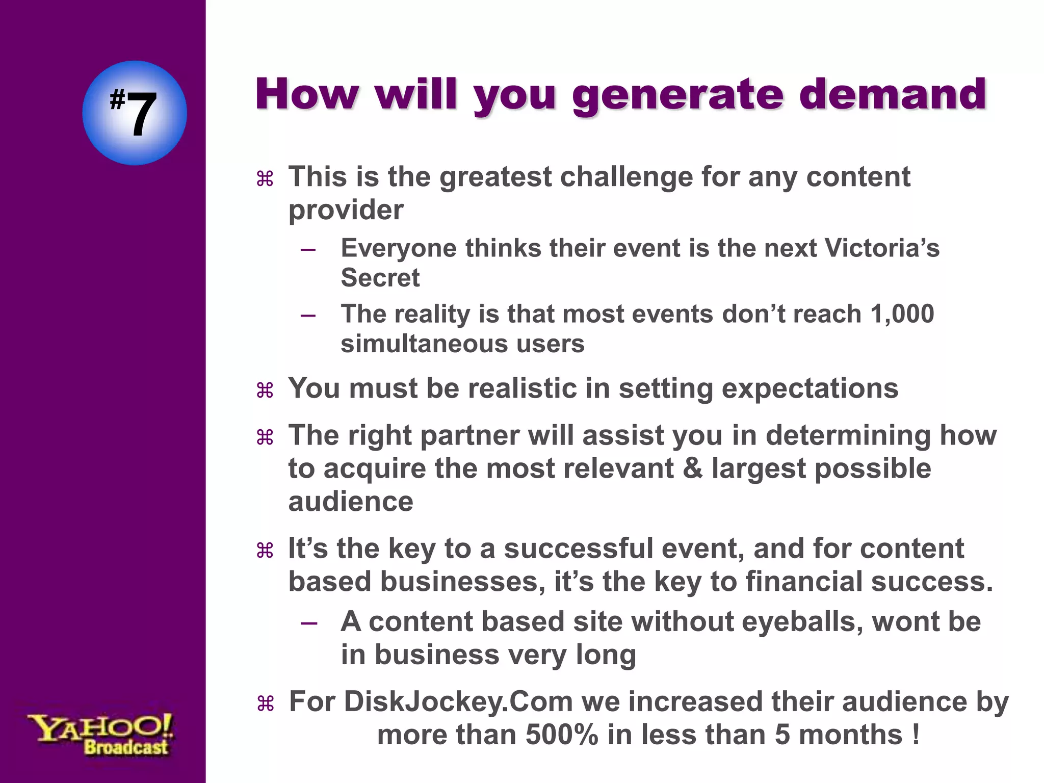How will you generate demand 
 This is the greatest challenge for any content 
provider 
– Everyone thinks their event is the next Victoria’s 
Secret 
– The reality is that most events don’t reach 1,000 
simultaneous users 
 You must be realistic in setting expectations 
 The right partner will assist you in determining how 
to acquire the most relevant & largest possible 
audience 
 It’s the key to a successful event, and for content 
based businesses, it’s the key to financial success. 
– A content based site without eyeballs, wont be 
in business very long 
 For DiskJockey.Com we increased their audience by 
more than 500% in less than 5 months ! 
#7 
 