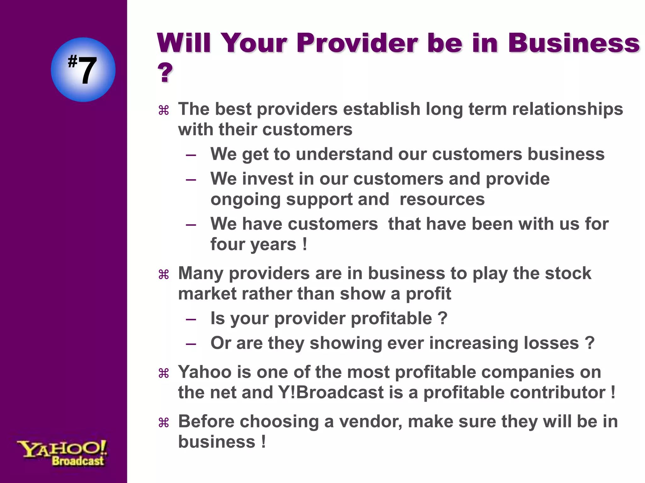 Will Your Provider be in Business 
? 
 The best providers establish long term relationships 
with their customers 
– We get to understand our customers business 
– We invest in our customers and provide 
ongoing support and resources 
– We have customers that have been with us for 
four years ! 
 Many providers are in business to play the stock 
market rather than show a profit 
– Is your provider profitable ? 
– Or are they showing ever increasing losses ? 
 Yahoo is one of the most profitable companies on 
the net and Y!Broadcast is a profitable contributor ! 
 Before choosing a vendor, make sure they will be in 
business ! 
#7 
 