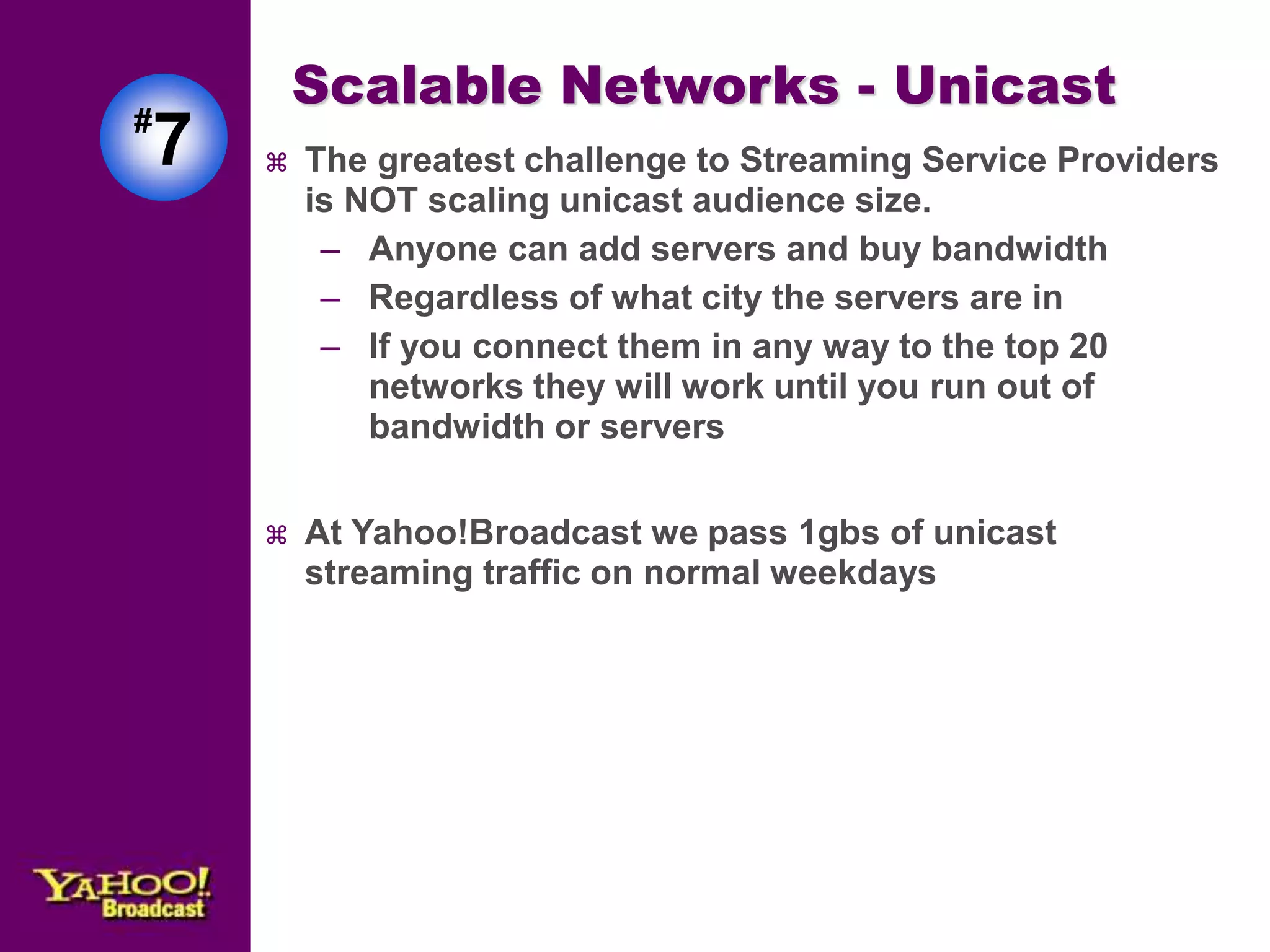 Scalable Networks - Unicast 
 The greatest challenge to Streaming Service Providers 
is NOT scaling unicast audience size. 
– Anyone can add servers and buy bandwidth 
– Regardless of what city the servers are in 
– If you connect them in any way to the top 20 
networks they will work until you run out of 
bandwidth or servers 
 At Yahoo!Broadcast we pass 1gbs of unicast 
streaming traffic on normal weekdays 
#7 
 