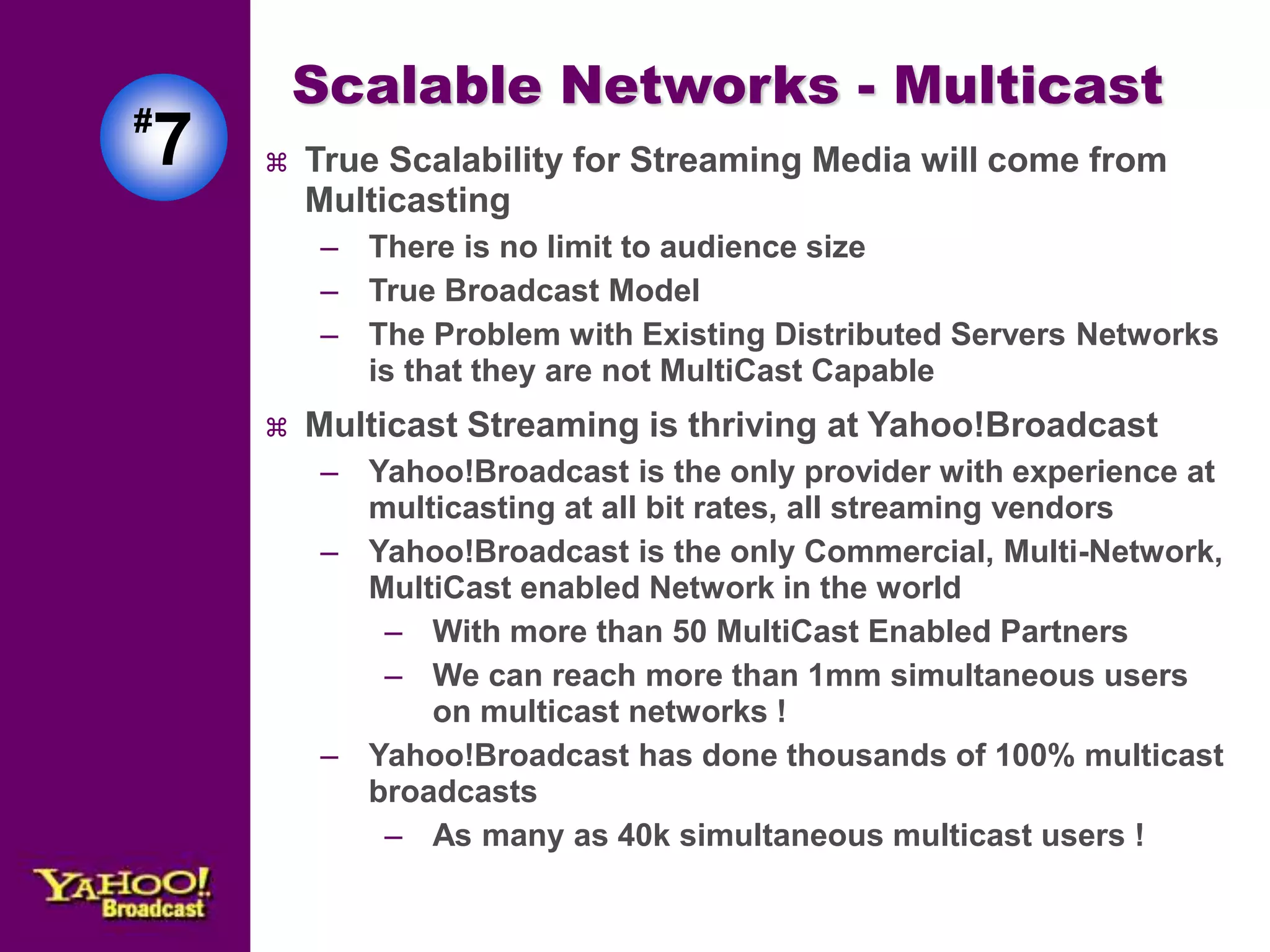 Scalable Networks - Multicast 
 True Scalability for Streaming Media will come from 
Multicasting 
– There is no limit to audience size 
– True Broadcast Model 
– The Problem with Existing Distributed Servers Networks 
is that they are not MultiCast Capable 
 Multicast Streaming is thriving at Yahoo!Broadcast 
– Yahoo!Broadcast is the only provider with experience at 
multicasting at all bit rates, all streaming vendors 
– Yahoo!Broadcast is the only Commercial, Multi-Network, 
MultiCast enabled Network in the world 
– With more than 50 MultiCast Enabled Partners 
– We can reach more than 1mm simultaneous users 
on multicast networks ! 
– Yahoo!Broadcast has done thousands of 100% multicast 
broadcasts 
– As many as 40k simultaneous multicast users ! 
#7 
 