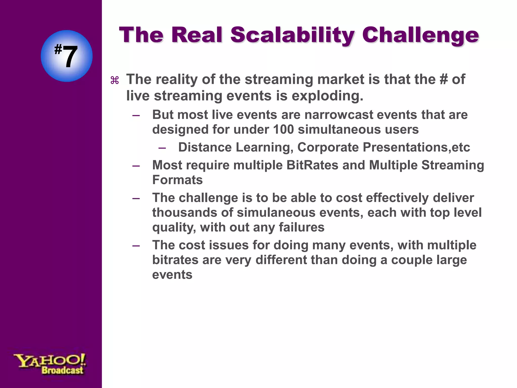 The Real Scalability Challenge 
 The reality of the streaming market is that the # of 
live streaming events is exploding. 
– But most live events are narrowcast events that are 
designed for under 100 simultaneous users 
– Distance Learning, Corporate Presentations,etc 
– Most require multiple BitRates and Multiple Streaming 
Formats 
– The challenge is to be able to cost effectively deliver 
thousands of simulaneous events, each with top level 
quality, with out any failures 
– The cost issues for doing many events, with multiple 
bitrates are very different than doing a couple large 
events 
#7 
 