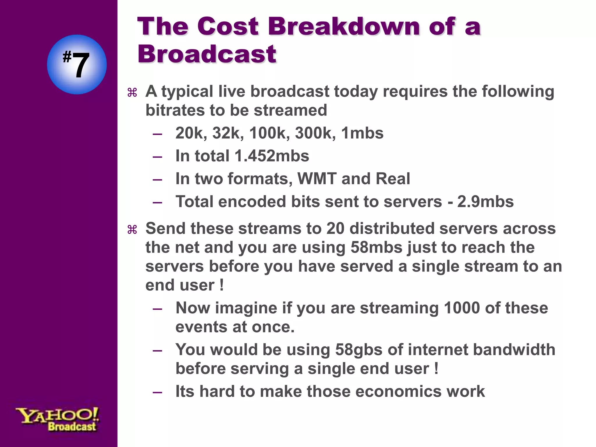 The Cost Breakdown of a 
Broadcast 
 A typical live broadcast today requires the following 
bitrates to be streamed 
– 20k, 32k, 100k, 300k, 1mbs 
– In total 1.452mbs 
– In two formats, WMT and Real 
– Total encoded bits sent to servers - 2.9mbs 
 Send these streams to 20 distributed servers across 
the net and you are using 58mbs just to reach the 
servers before you have served a single stream to an 
end user ! 
– Now imagine if you are streaming 1000 of these 
events at once. 
– You would be using 58gbs of internet bandwidth 
before serving a single end user ! 
– Its hard to make those economics work 
#7 
 