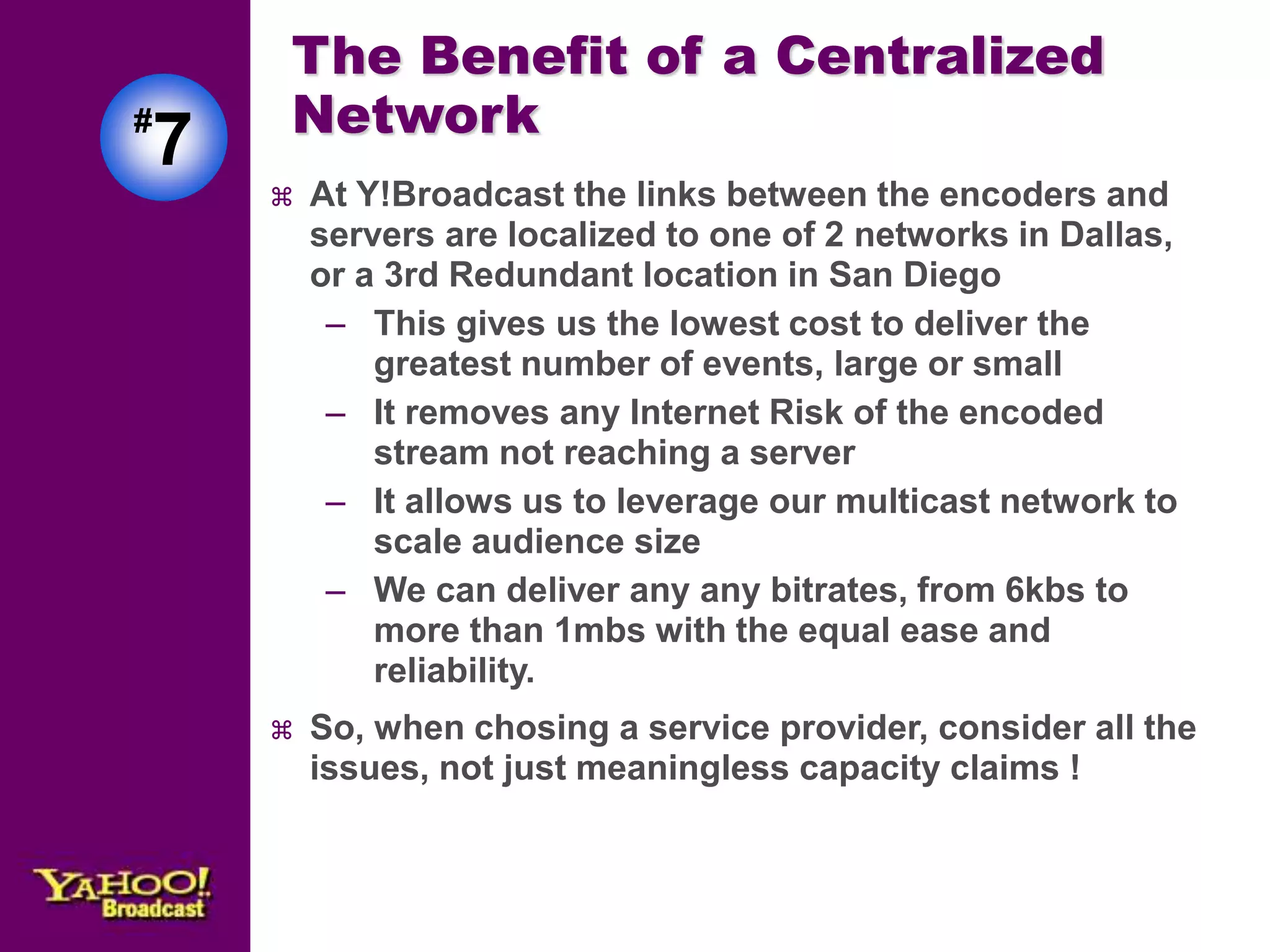 The Benefit of a Centralized 
Network 
 At Y!Broadcast the links between the encoders and 
servers are localized to one of 2 networks in Dallas, 
or a 3rd Redundant location in San Diego 
– This gives us the lowest cost to deliver the 
greatest number of events, large or small 
– It removes any Internet Risk of the encoded 
stream not reaching a server 
– It allows us to leverage our multicast network to 
scale audience size 
– We can deliver any any bitrates, from 6kbs to 
more than 1mbs with the equal ease and 
reliability. 
 So, when chosing a service provider, consider all the 
issues, not just meaningless capacity claims ! 
#7 
 