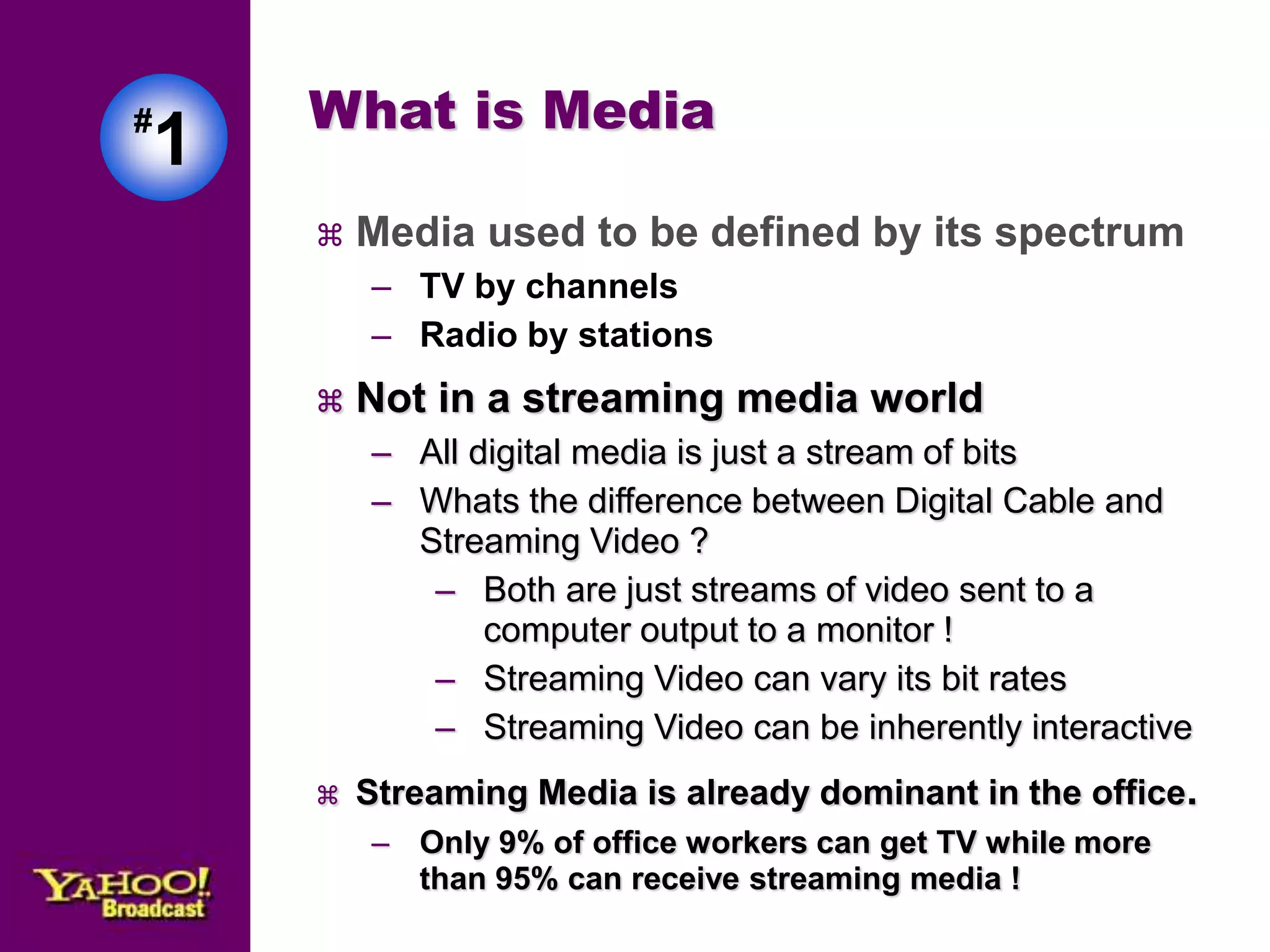 #1 
What is Media 
 Media used to be defined by its spectrum 
– TV by channels 
– Radio by stations 
 Not in a streaming media world 
– All digital media is just a stream of bits 
– Whats the difference between Digital Cable and 
Streaming Video ? 
– Both are just streams of video sent to a 
computer output to a monitor ! 
– Streaming Video can vary its bit rates 
– Streaming Video can be inherently interactive 
 Streaming Media is already dominant in the office. 
– Only 9% of office workers can get TV while more 
than 95% can receive streaming media ! 
 