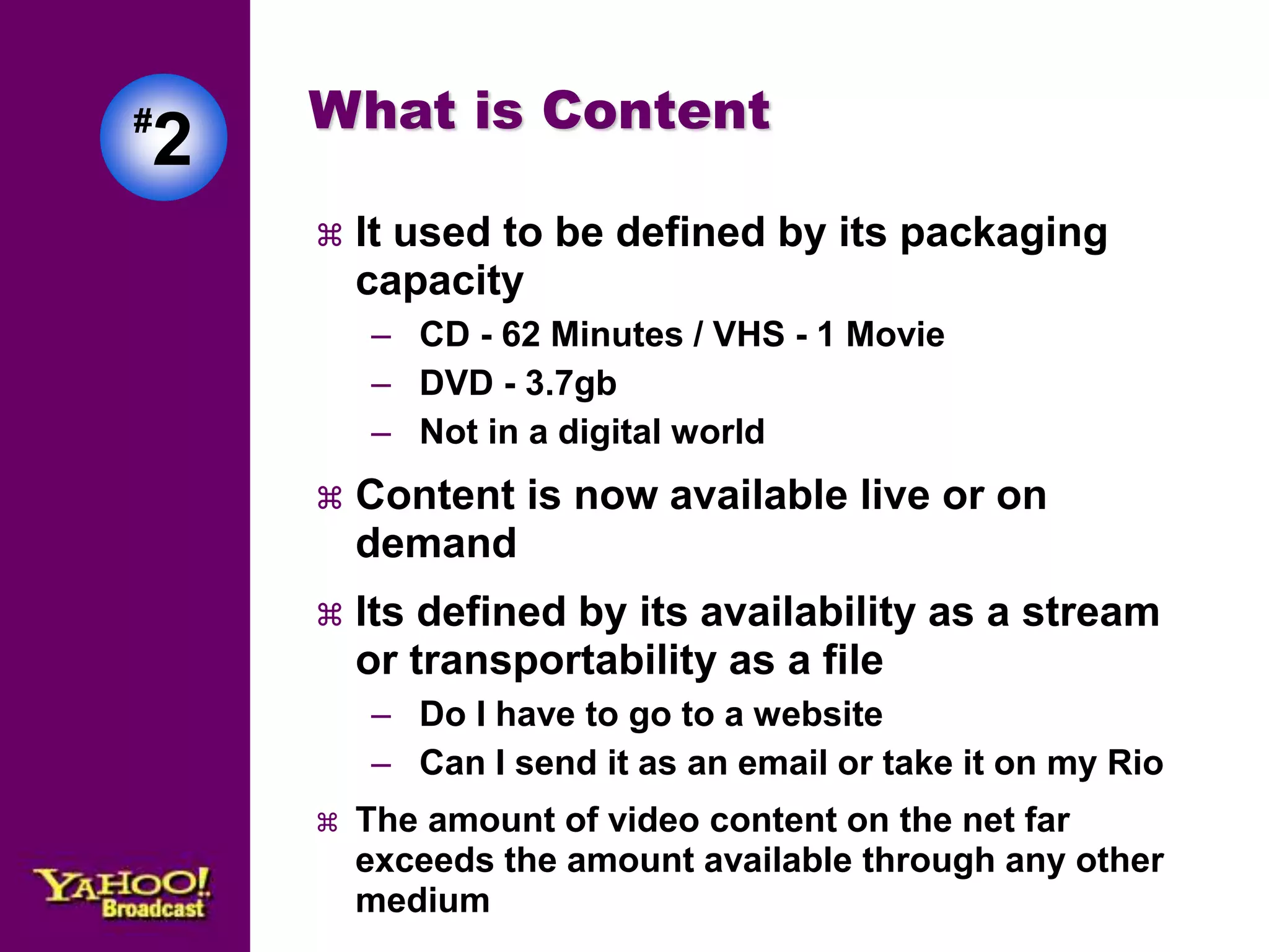 #2 
What is Content 
 It used to be defined by its packaging 
capacity 
– CD - 62 Minutes / VHS - 1 Movie 
– DVD - 3.7gb 
– Not in a digital world 
 Content is now available live or on 
demand 
 Its defined by its availability as a stream 
or transportability as a file 
– Do I have to go to a website 
– Can I send it as an email or take it on my Rio 
 The amount of video content on the net far 
exceeds the amount available through any other 
medium 
 