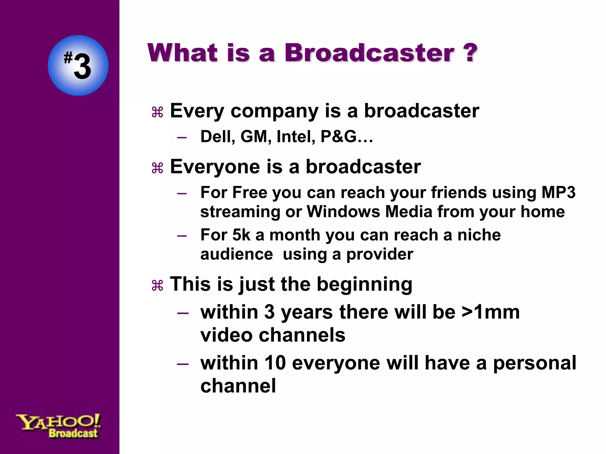 #3 
What is a Broadcaster ? 
 Every company is a broadcaster 
– Dell, GM, Intel, P&G… 
 Everyone is a broadcaster 
– For Free you can reach your friends using MP3 
streaming or Windows Media from your home 
– For 5k a month you can reach a niche 
audience using a provider 
 This is just the beginning 
– within 3 years there will be >1mm 
video channels 
– within 10 everyone will have a personal 
channel 
 