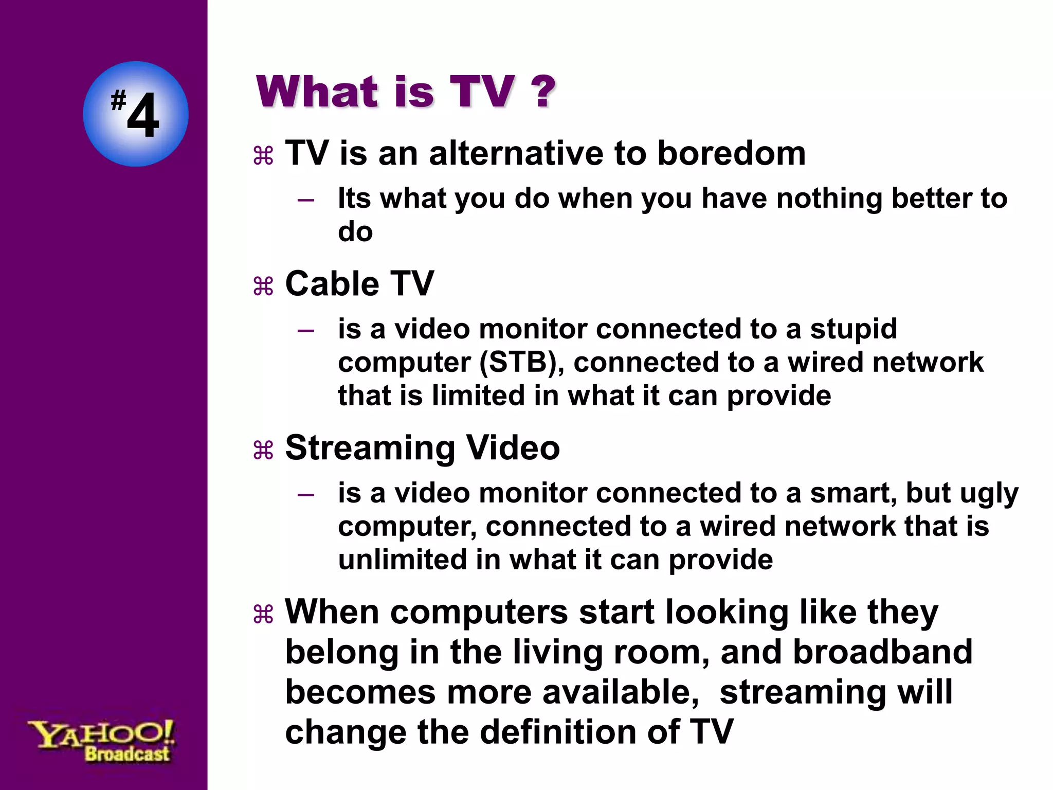 #4 
What is TV ? 
 TV is an alternative to boredom 
– Its what you do when you have nothing better to 
do 
 Cable TV 
– is a video monitor connected to a stupid 
computer (STB), connected to a wired network 
that is limited in what it can provide 
 Streaming Video 
– is a video monitor connected to a smart, but ugly 
computer, connected to a wired network that is 
unlimited in what it can provide 
 When computers start looking like they 
belong in the living room, and broadband 
becomes more available, streaming will 
change the definition of TV 
 