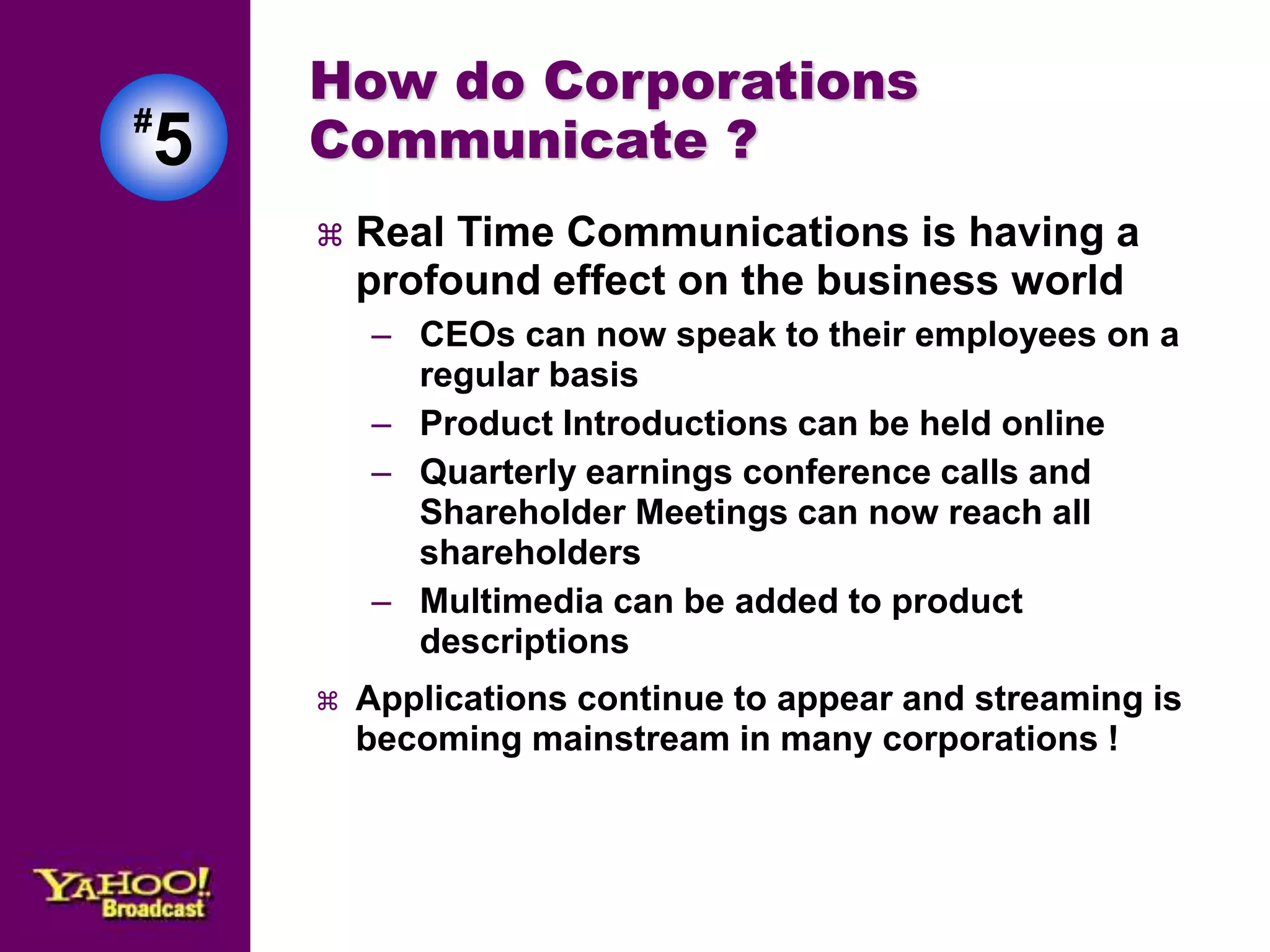 #5 
How do Corporations 
Communicate ? 
 Real Time Communications is having a 
profound effect on the business world 
– CEOs can now speak to their employees on a 
regular basis 
– Product Introductions can be held online 
– Quarterly earnings conference calls and 
Shareholder Meetings can now reach all 
shareholders 
– Multimedia can be added to product 
descriptions 
 Applications continue to appear and streaming is 
becoming mainstream in many corporations ! 
 