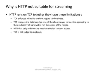 Why is HTTP not suitable for streaming HTTP runs on TCP together they have these limitations : TCP enforces reliability without regard to timeliness.  TCP changes the data transfer rate of the client-server connection according to the availability of bandwidth, not the needs of the media.  HTTP has only rudimentary mechanisms for random access.  TCP is not suited to multicast.  Sanjoy Sanyal: http://itforintelligentfolks.blogspot.com/ 