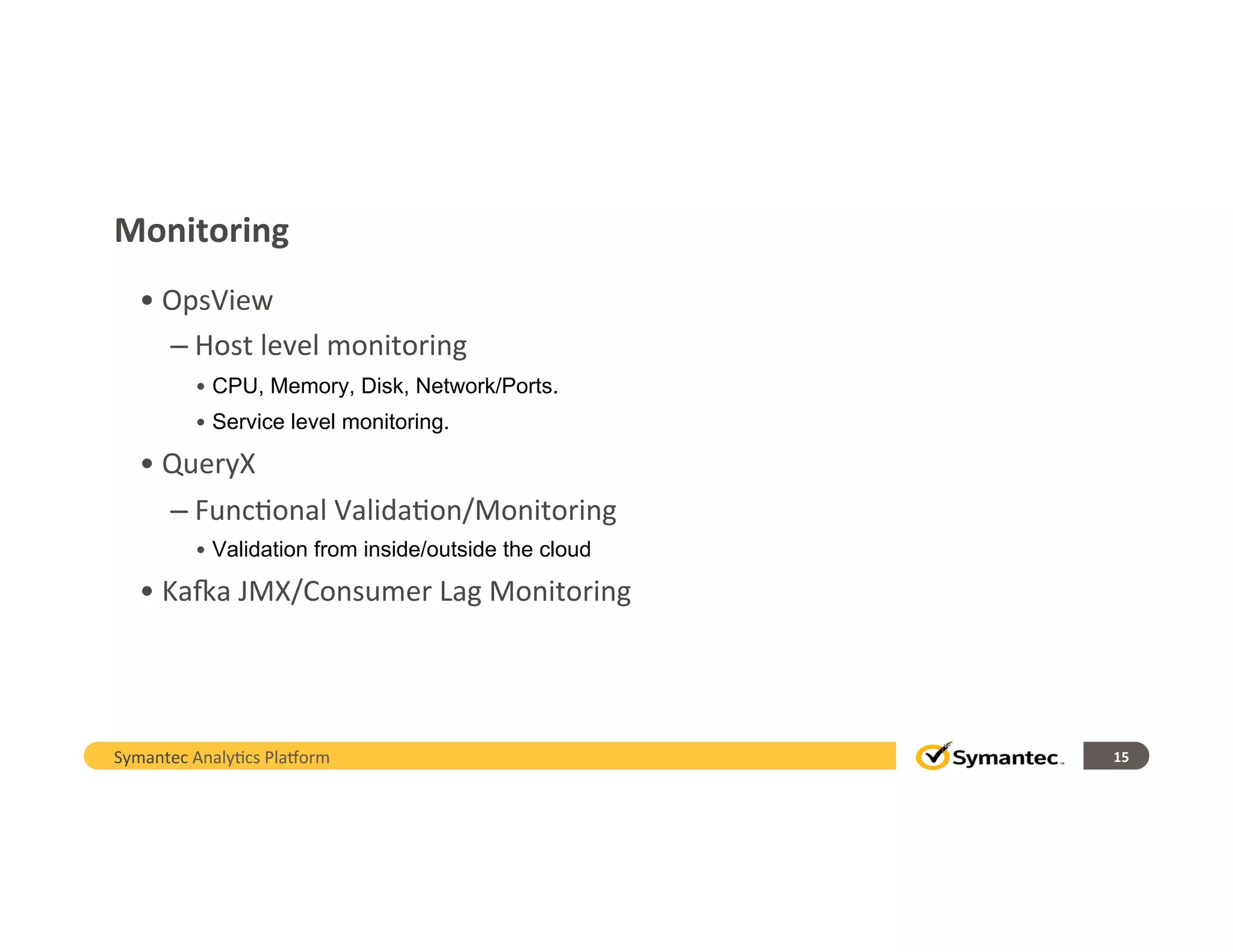 Monitoring	
  
• 	
  OpsView	
  
– 	
  Host	
  level	
  monitoring	
  
• CPU, Memory, Disk, Network/Ports.
• Service level monitoring.
• 	
  QueryX	
  
– 	
  Func,onal	
  Valida,on/Monitoring	
  
• Validation from inside/outside the cloud
• 	
  KaQa	
  JMX/Consumer	
  Lag	
  Monitoring	
  
Symantec	
  Analy,cs	
  Pla/orm	
   15	
  
 