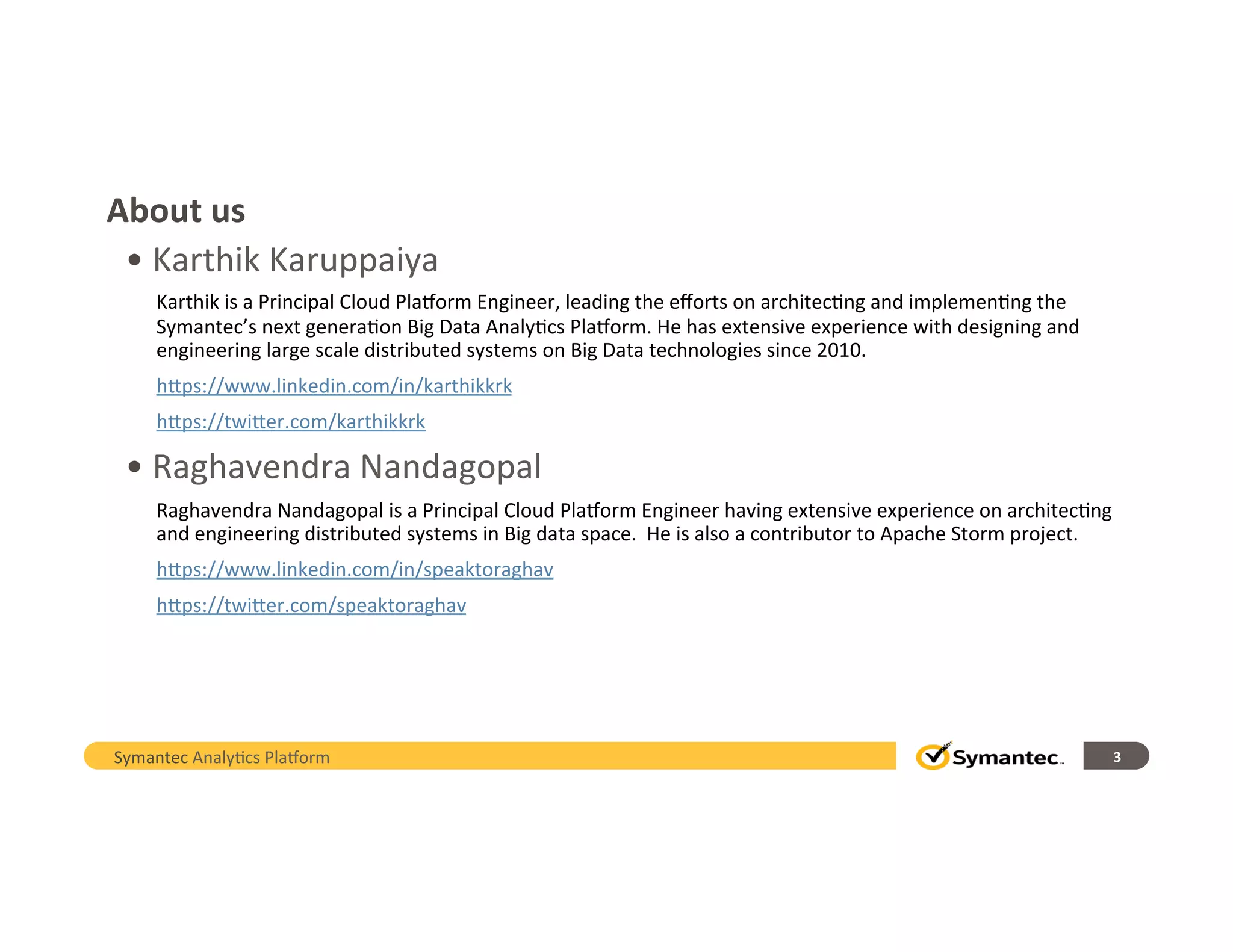 About	
  us	
  
• 	
  Karthik	
  Karuppaiya	
  
Karthik	
  is	
  a	
  Principal	
  Cloud	
  Pla/orm	
  Engineer,	
  leading	
  the	
  eﬀorts	
  on	
  architec,ng	
  and	
  implemen,ng	
  the	
  
Symantec’s	
  next	
  genera,on	
  Big	
  Data	
  Analy,cs	
  Pla/orm.	
  He	
  has	
  extensive	
  experience	
  with	
  designing	
  and	
  
engineering	
  large	
  scale	
  distributed	
  systems	
  on	
  Big	
  Data	
  technologies	
  since	
  2010.	
  
hHps://www.linkedin.com/in/karthikkrk	
  
hHps://twiHer.com/karthikkrk	
  	
  
• 	
  Raghavendra	
  Nandagopal	
  
Raghavendra	
  Nandagopal	
  is	
  a	
  Principal	
  Cloud	
  Pla/orm	
  Engineer	
  having	
  extensive	
  experience	
  on	
  architec,ng	
  
and	
  engineering	
  distributed	
  systems	
  in	
  Big	
  data	
  space.	
  	
  He	
  is	
  also	
  a	
  contributor	
  to	
  Apache	
  Storm	
  project.	
  
hHps://www.linkedin.com/in/speaktoraghav	
  
hHps://twiHer.com/speaktoraghav	
  
	
  
	
  
	
  
3	
  Symantec	
  Analy,cs	
  Pla/orm	
  
 