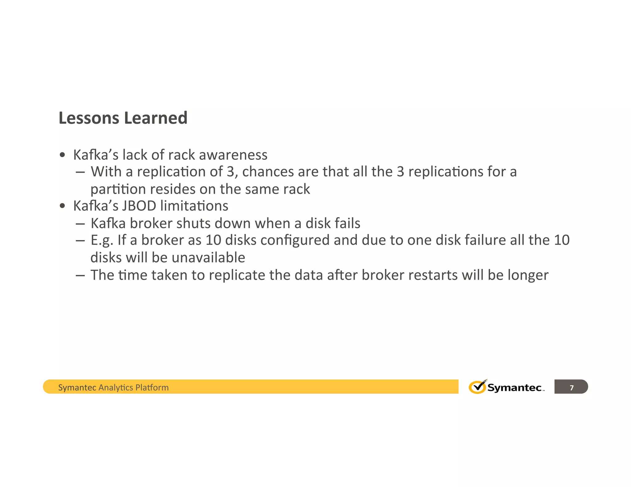 Lessons	
  Learned
•  KaQa’s	
  lack	
  of	
  rack	
  awareness	
  
–  With	
  a	
  replica,on	
  of	
  3,	
  chances	
  are	
  that	
  all	
  the	
  3	
  replica,ons	
  for	
  a	
  
par,,on	
  resides	
  on	
  the	
  same	
  rack	
  
•  KaQa’s	
  JBOD	
  limita,ons	
  
–  KaQa	
  broker	
  shuts	
  down	
  when	
  a	
  disk	
  fails	
  
–  E.g.	
  If	
  a	
  broker	
  as	
  10	
  disks	
  conﬁgured	
  and	
  due	
  to	
  one	
  disk	
  failure	
  all	
  the	
  10	
  
disks	
  will	
  be	
  unavailable	
  
–  The	
  ,me	
  taken	
  to	
  replicate	
  the	
  data	
  a;er	
  broker	
  restarts	
  will	
  be	
  longer	
  
7	
  Symantec	
  Analy,cs	
  Pla/orm	
  
 