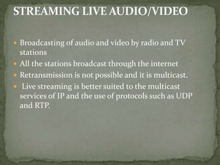  Broadcasting of audio and video by radio and TV
stations
 All the stations broadcast through the internet
 Retransmission is not possible and it is multicast.
 Live streaming is better suited to the multicast
services of IP and the use of protocols such as UDP
and RTP.
 