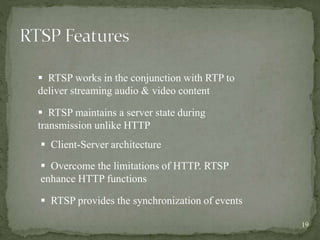 19
 RTSP works in the conjunction with RTP to
deliver streaming audio & video content
 RTSP maintains a server state during
transmission unlike HTTP
 Client-Server architecture
 Overcome the limitations of HTTP. RTSP
enhance HTTP functions
 RTSP provides the synchronization of events
 