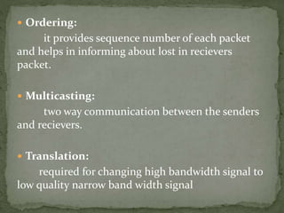  Ordering:
it provides sequence number of each packet
and helps in informing about lost in recievers
packet.
 Multicasting:
two way communication between the senders
and recievers.
 Translation:
required for changing high bandwidth signal to
low quality narrow band width signal
 