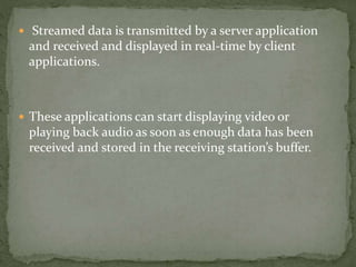  Streamed data is transmitted by a server application
and received and displayed in real-time by client
applications.
 These applications can start displaying video or
playing back audio as soon as enough data has been
received and stored in the receiving station’s buffer.
 