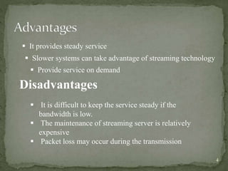 4
 It provides steady service
 Slower systems can take advantage of streaming technology
 Provide service on demand
Disadvantages
 It is difficult to keep the service steady if the
bandwidth is low.
 The maintenance of streaming server is relatively
expensive
 Packet loss may occur during the transmission
 