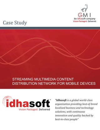 Case Study




   STREAMING MULTIMEDIA CONTENT
   DISTRIBUTION NETWORK FOR MOBILE DEVICES



                       “Idhasoft is a global world-class
                       organization providing best-of-breed
                       localized business and technology
                       solutions, with continuous
                       innovation and quality backed by
                       best-in-class people”
 
