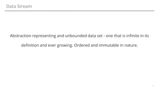 3
Data Stream
Abstraction representing and unbounded data set - one that is infinite in its
definition and ever growing. Ordered and immutable in nature.
 