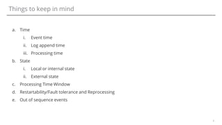 6
Things to keep in mind
a. Time
i. Event time
ii. Log append time
iii. Processing time
b. State
i. Local or internal state
ii. External state
c. Processing Time Window
d. Restartability/Fault tolerance and Reprocessing
e. Out of sequence events
 